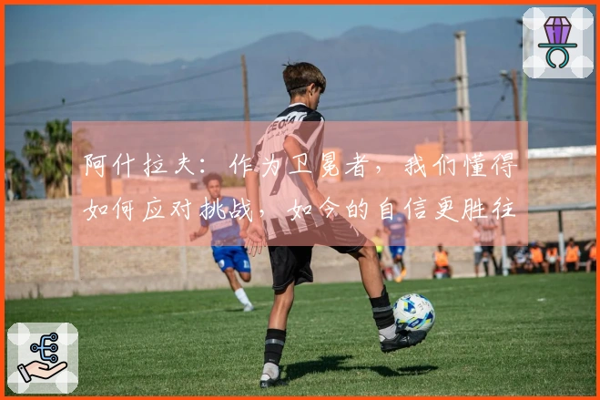 阿什拉夫:作为卫冕者,我们懂得如何应对挑战,如今的自信更胜往年