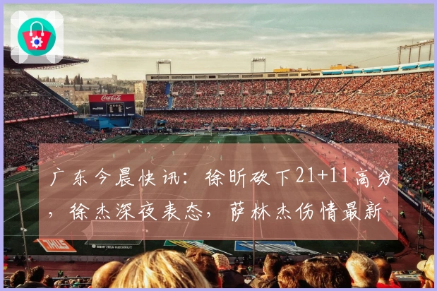 广东今晨快讯:徐昕砍下21+11高分,徐杰深夜表态,萨林杰伤情最新消息