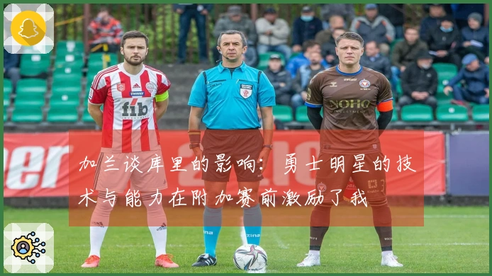 加兰谈库里的影响：勇士明星的技术与能力在附加赛前激励了我