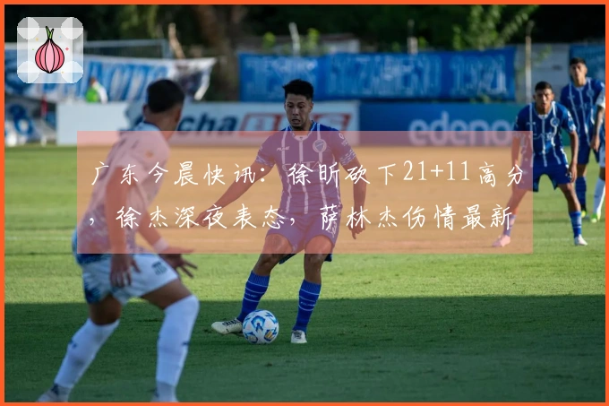 广东今晨快讯：徐昕砍下21+11高分，徐杰深夜表态，萨林杰伤情最新消息